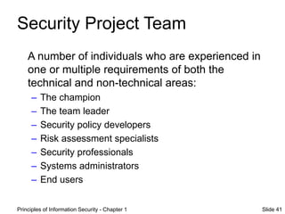 Principles of Information Security - Chapter 1 Slide 41
Security Project Team
A number of individuals who are experienced in
one or multiple requirements of both the
technical and non-technical areas:
– The champion
– The team leader
– Security policy developers
– Risk assessment specialists
– Security professionals
– Systems administrators
– End users
 