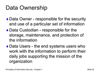 Principles of Information Security - Chapter 1 Slide 42
Data Ownership
Data Owner - responsible for the security
and use of a particular set of information
Data Custodian - responsible for the
storage, maintenance, and protection of
the information
Data Users - the end systems users who
work with the information to perform their
daily jobs supporting the mission of the
organization
 