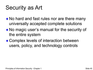 Principles of Information Security - Chapter 1 Slide 45
Security as Art
No hard and fast rules nor are there many
universally accepted complete solutions
No magic user’s manual for the security of
the entire system
Complex levels of interaction between
users, policy, and technology controls
 