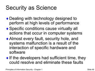 Principles of Information Security - Chapter 1 Slide 46
Security as Science
Dealing with technology designed to
perform at high levels of performance
Specific conditions cause virtually all
actions that occur in computer systems
Almost every fault, security hole, and
systems malfunction is a result of the
interaction of specific hardware and
software
If the developers had sufficient time, they
could resolve and eliminate these faults
 