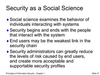 Principles of Information Security - Chapter 1 Slide 47
Security as a Social Science
Social science examines the behavior of
individuals interacting with systems
Security begins and ends with the people
that interact with the system
End users may be the weakest link in the
security chain
Security administrators can greatly reduce
the levels of risk caused by end users,
and create more acceptable and
supportable security profiles
 