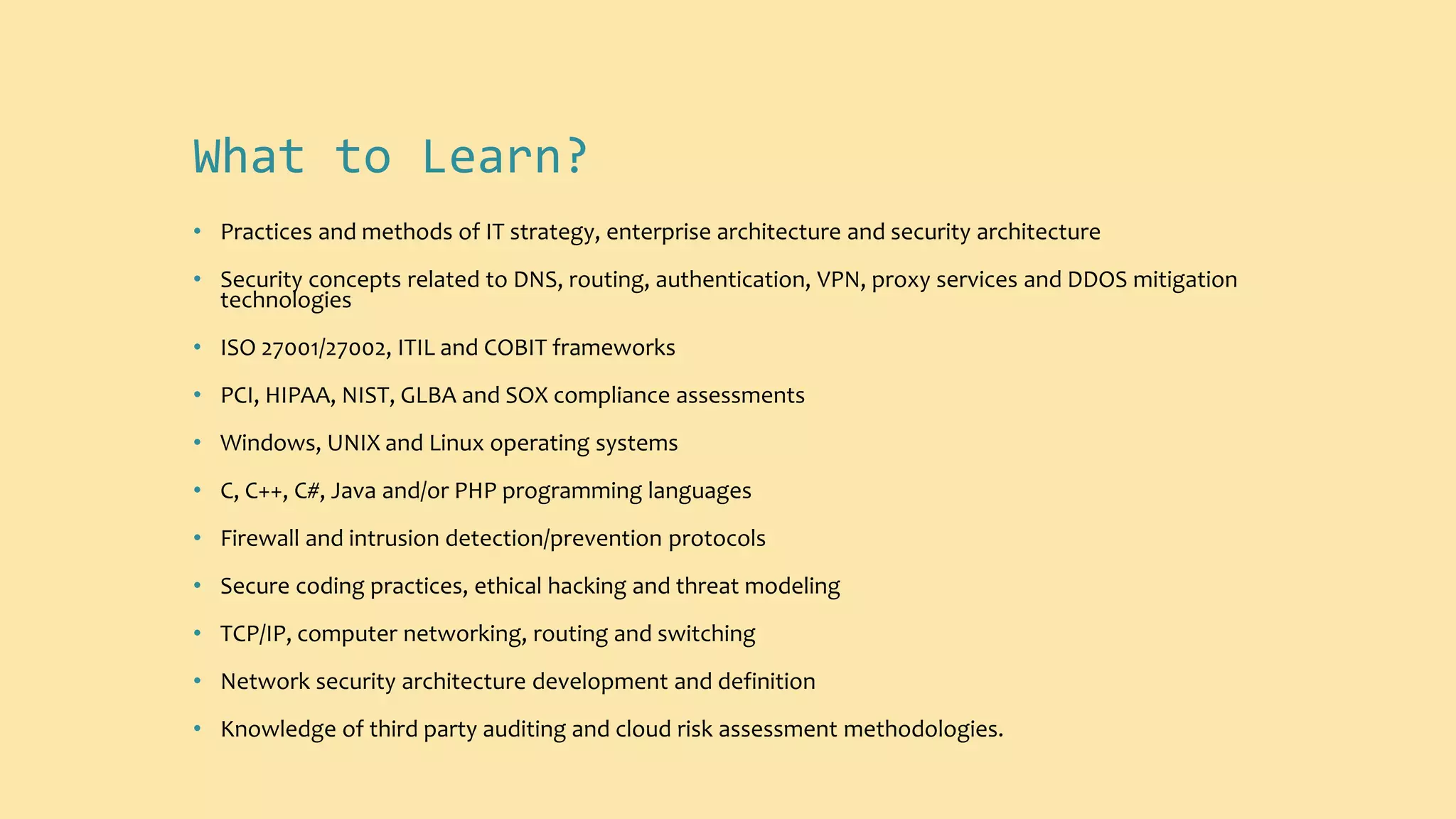 What to Learn?
• Practices and methods of IT strategy, enterprise architecture and security architecture
• Security concepts related to DNS, routing, authentication, VPN, proxy services and DDOS mitigation
technologies
• ISO 27001/27002, ITIL and COBIT frameworks
• PCI, HIPAA, NIST, GLBA and SOX compliance assessments
• Windows, UNIX and Linux operating systems
• C, C++, C#, Java and/or PHP programming languages
• Firewall and intrusion detection/prevention protocols
• Secure coding practices, ethical hacking and threat modeling
• TCP/IP, computer networking, routing and switching
• Network security architecture development and definition
• Knowledge of third party auditing and cloud risk assessment methodologies.
 