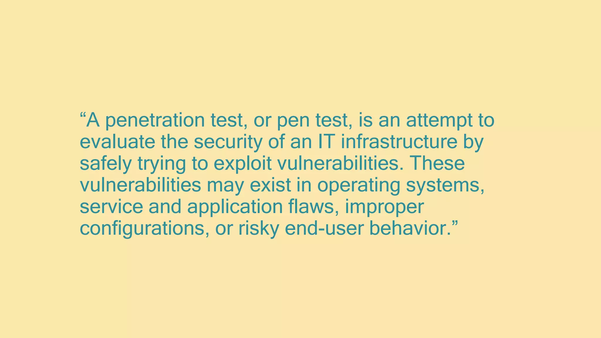 “A penetration test, or pen test, is an attempt to
evaluate the security of an IT infrastructure by
safely trying to exploit vulnerabilities. These
vulnerabilities may exist in operating systems,
service and application flaws, improper
configurations, or risky end-user behavior.”
 