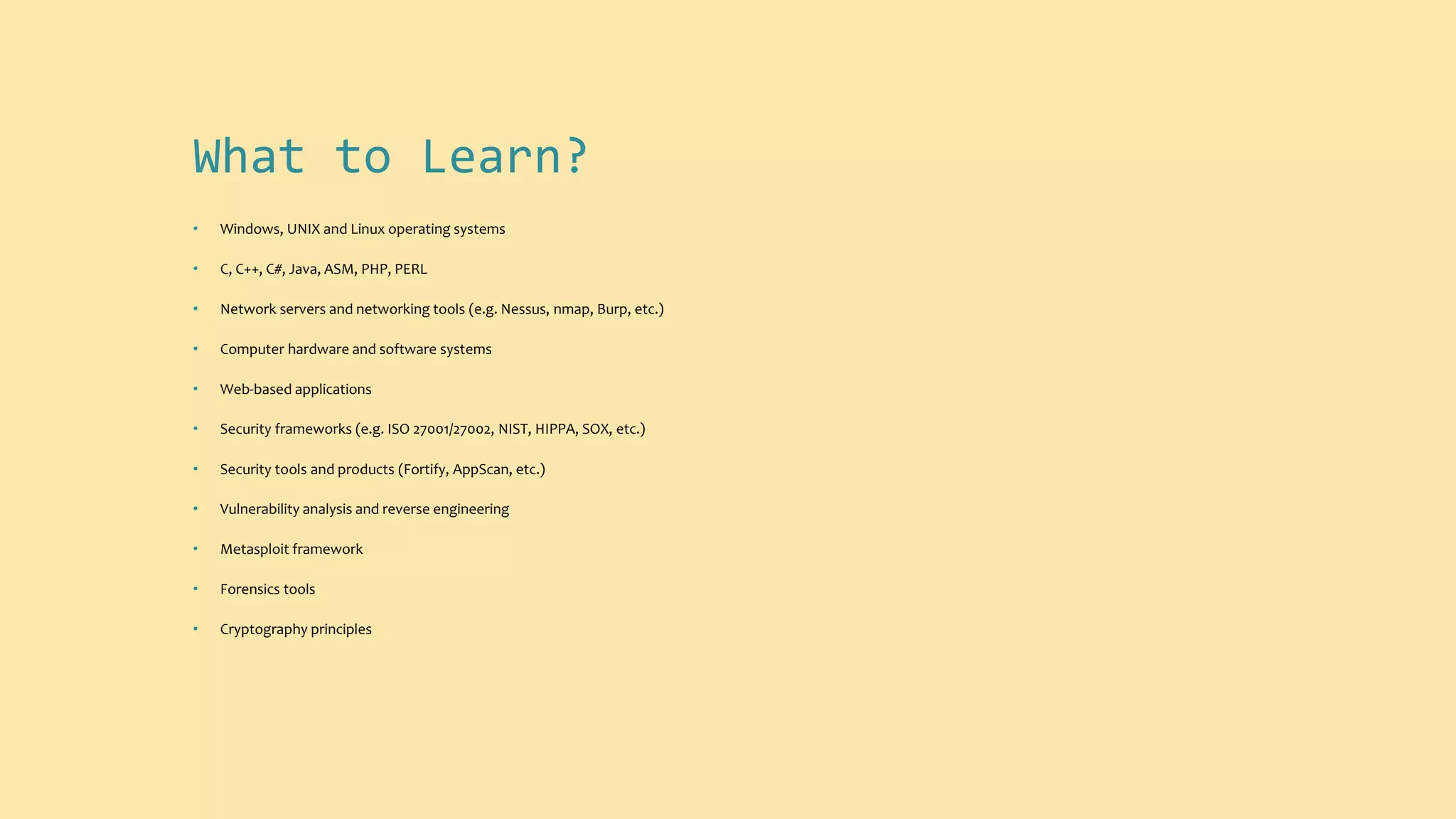What to Learn?
• Windows, UNIX and Linux operating systems
• C, C++, C#, Java, ASM, PHP, PERL
• Network servers and networking tools (e.g. Nessus, nmap, Burp, etc.)
• Computer hardware and software systems
• Web-based applications
• Security frameworks (e.g. ISO 27001/27002, NIST, HIPPA, SOX, etc.)
• Security tools and products (Fortify, AppScan, etc.)
• Vulnerability analysis and reverse engineering
• Metasploit framework
• Forensics tools
• Cryptography principles
 