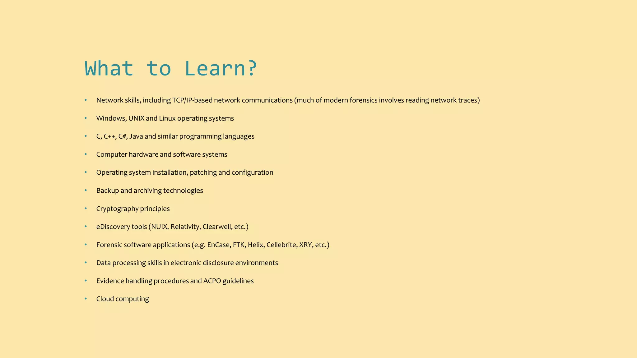 What to Learn?
• Network skills, including TCP/IP-based network communications (much of modern forensics involves reading network traces)
• Windows, UNIX and Linux operating systems
• C, C++, C#, Java and similar programming languages
• Computer hardware and software systems
• Operating system installation, patching and configuration
• Backup and archiving technologies
• Cryptography principles
• eDiscovery tools (NUIX, Relativity, Clearwell, etc.)
• Forensic software applications (e.g. EnCase, FTK, Helix, Cellebrite, XRY, etc.)
• Data processing skills in electronic disclosure environments
• Evidence handling procedures and ACPO guidelines
• Cloud computing
 