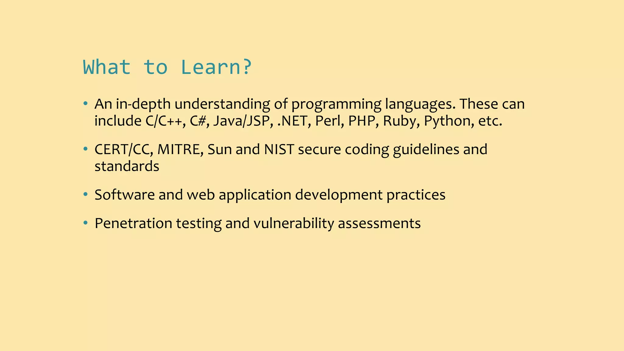 What to Learn?
• An in-depth understanding of programming languages. These can
include C/C++, C#, Java/JSP, .NET, Perl, PHP, Ruby, Python, etc.
• CERT/CC, MITRE, Sun and NIST secure coding guidelines and
standards
• Software and web application development practices
• Penetration testing and vulnerability assessments
 