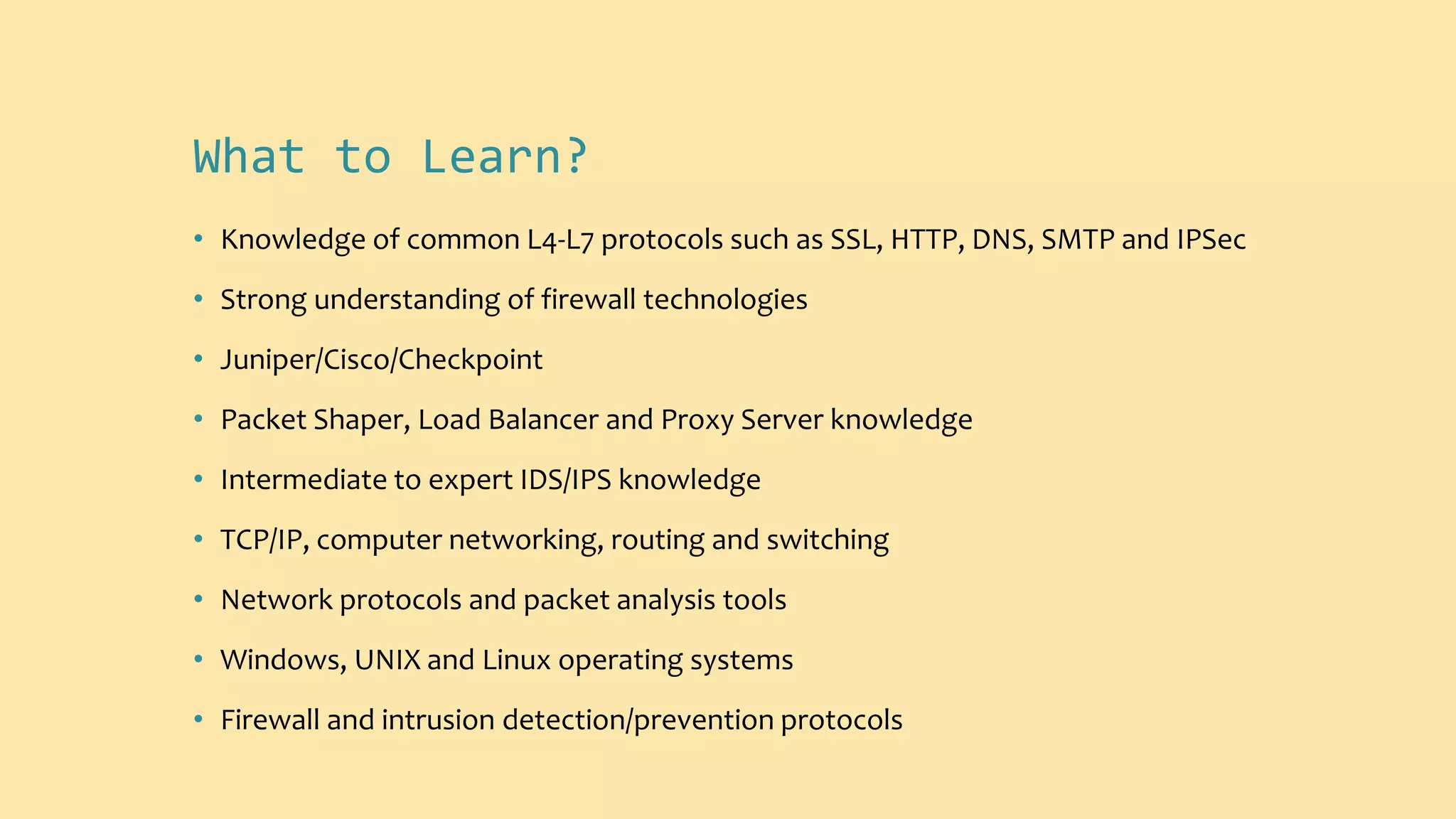 What to Learn?
• Knowledge of common L4-L7 protocols such as SSL, HTTP, DNS, SMTP and IPSec
• Strong understanding of firewall technologies
• Juniper/Cisco/Checkpoint
• Packet Shaper, Load Balancer and Proxy Server knowledge
• Intermediate to expert IDS/IPS knowledge
• TCP/IP, computer networking, routing and switching
• Network protocols and packet analysis tools
• Windows, UNIX and Linux operating systems
• Firewall and intrusion detection/prevention protocols
 