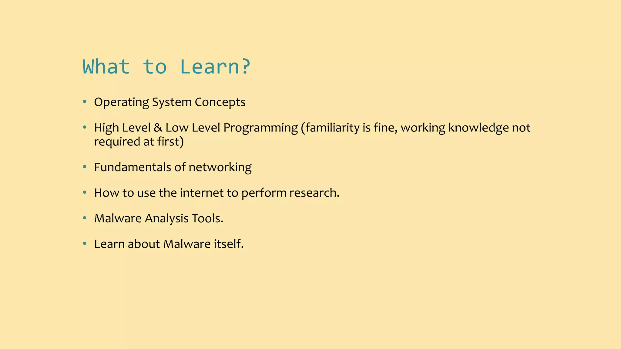 What to Learn?
• Operating System Concepts
• High Level & Low Level Programming (familiarity is fine, working knowledge not
required at first)
• Fundamentals of networking
• How to use the internet to perform research.
• Malware Analysis Tools.
• Learn about Malware itself.
 