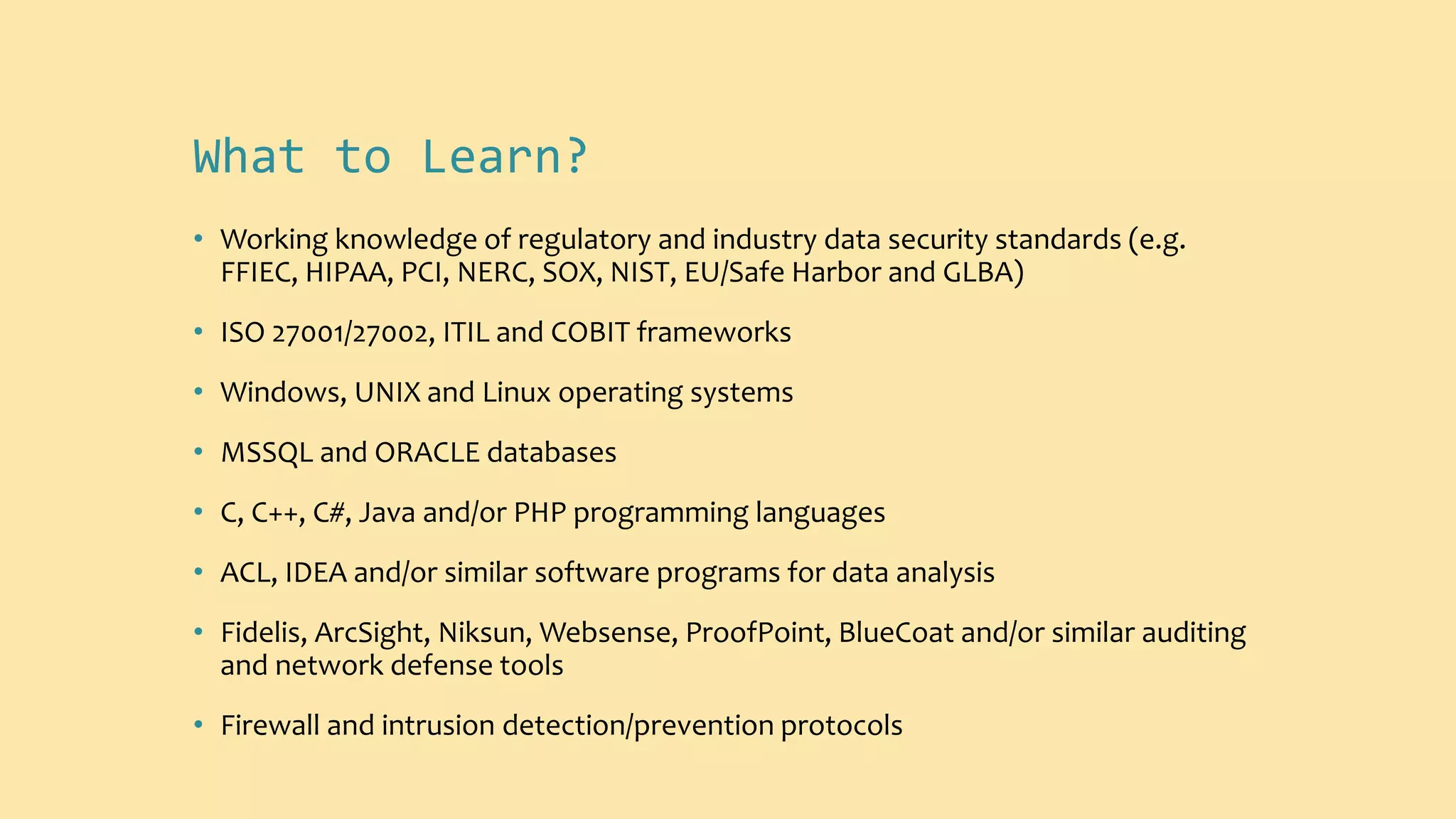 What to Learn?
• Working knowledge of regulatory and industry data security standards (e.g.
FFIEC, HIPAA, PCI, NERC, SOX, NIST, EU/Safe Harbor and GLBA)
• ISO 27001/27002, ITIL and COBIT frameworks
• Windows, UNIX and Linux operating systems
• MSSQL and ORACLE databases
• C, C++, C#, Java and/or PHP programming languages
• ACL, IDEA and/or similar software programs for data analysis
• Fidelis, ArcSight, Niksun, Websense, ProofPoint, BlueCoat and/or similar auditing
and network defense tools
• Firewall and intrusion detection/prevention protocols
 
