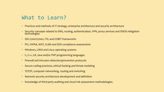What to Learn?
• Practices and methods of IT strategy, enterprise architecture and security architecture
• Security concepts related to DNS, routing, authentication, VPN, proxy services and DDOS mitigation
technologies
• ISO 27001/27002, ITIL and COBIT frameworks
• PCI, HIPAA, NIST, GLBA and SOX compliance assessments
• Windows, UNIX and Linux operating systems
• C, C++, C#, Java and/or PHP programming languages
• Firewall and intrusion detection/prevention protocols
• Secure coding practices, ethical hacking and threat modeling
• TCP/IP, computer networking, routing and switching
• Network security architecture development and definition
• Knowledge of third party auditing and cloud risk assessment methodologies.
 