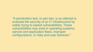 “A penetration test, or pen test, is an attempt to
evaluate the security of an IT infrastructure by
safely trying to exploit vulnerabilities. These
vulnerabilities may exist in operating systems,
service and application flaws, improper
configurations, or risky end-user behavior.”
 