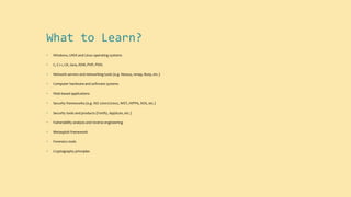 What to Learn?
• Windows, UNIX and Linux operating systems
• C, C++, C#, Java, ASM, PHP, PERL
• Network servers and networking tools (e.g. Nessus, nmap, Burp, etc.)
• Computer hardware and software systems
• Web-based applications
• Security frameworks (e.g. ISO 27001/27002, NIST, HIPPA, SOX, etc.)
• Security tools and products (Fortify, AppScan, etc.)
• Vulnerability analysis and reverse engineering
• Metasploit framework
• Forensics tools
• Cryptography principles
 
