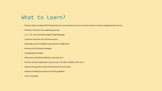 What to Learn?
• Network skills, including TCP/IP-based network communications (much of modern forensics involves reading network traces)
• Windows, UNIX and Linux operating systems
• C, C++, C#, Java and similar programming languages
• Computer hardware and software systems
• Operating system installation, patching and configuration
• Backup and archiving technologies
• Cryptography principles
• eDiscovery tools (NUIX, Relativity, Clearwell, etc.)
• Forensic software applications (e.g. EnCase, FTK, Helix, Cellebrite, XRY, etc.)
• Data processing skills in electronic disclosure environments
• Evidence handling procedures and ACPO guidelines
• Cloud computing
 
