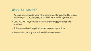 What to Learn?
• An in-depth understanding of programming languages. These can
include C/C++, C#, Java/JSP, .NET, Perl, PHP, Ruby, Python, etc.
• CERT/CC, MITRE, Sun and NIST secure coding guidelines and
standards
• Software and web application development practices
• Penetration testing and vulnerability assessments
 