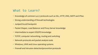 What to Learn?
• Knowledge of common L4-L7 protocols such as SSL, HTTP, DNS, SMTP and IPSec
• Strong understanding of firewall technologies
• Juniper/Cisco/Checkpoint
• Packet Shaper, Load Balancer and Proxy Server knowledge
• Intermediate to expert IDS/IPS knowledge
• TCP/IP, computer networking, routing and switching
• Network protocols and packet analysis tools
• Windows, UNIX and Linux operating systems
• Firewall and intrusion detection/prevention protocols
 