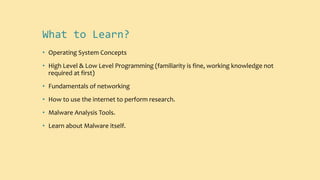 What to Learn?
• Operating System Concepts
• High Level & Low Level Programming (familiarity is fine, working knowledge not
required at first)
• Fundamentals of networking
• How to use the internet to perform research.
• Malware Analysis Tools.
• Learn about Malware itself.
 