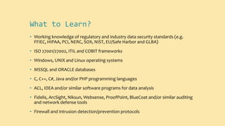 What to Learn?
• Working knowledge of regulatory and industry data security standards (e.g.
FFIEC, HIPAA, PCI, NERC, SOX, NIST, EU/Safe Harbor and GLBA)
• ISO 27001/27002, ITIL and COBIT frameworks
• Windows, UNIX and Linux operating systems
• MSSQL and ORACLE databases
• C, C++, C#, Java and/or PHP programming languages
• ACL, IDEA and/or similar software programs for data analysis
• Fidelis, ArcSight, Niksun, Websense, ProofPoint, BlueCoat and/or similar auditing
and network defense tools
• Firewall and intrusion detection/prevention protocols
 