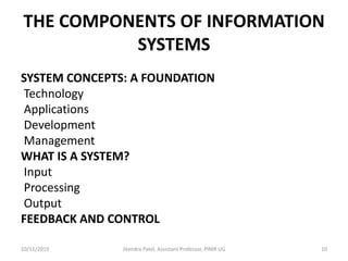 THE COMPONENTS OF INFORMATION
SYSTEMS
SYSTEM CONCEPTS: A FOUNDATION
Technology
Applications
Development
Management
WHAT IS A SYSTEM?
Input
Processing
Output
FEEDBACK AND CONTROL
10/11/2019 Jitendra Patel, Assistant Professor, PIMR UG 10
 