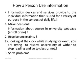 How a Person Use information
• Information devices and services provide to the
individual information that is used for a variety of
purpose in the conduct of daily life.!
1. Make decisions!
Information about course in university webpage
(enroll or no) !
2. Resolve uncertainty !
Ex: looking at the clock while studying for exam, you
are trying to resolve uncertainty of wither to
stop reading and go to class or not.!
3. Solve problems
10/11/2019 Jitendra Patel, Assistant Professor, PIMR UG 22
 