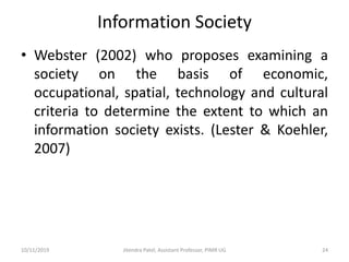 Information Society
• Webster (2002) who proposes examining a
society on the basis of economic,
occupational, spatial, technology and cultural
criteria to determine the extent to which an
information society exists. (Lester & Koehler,
2007)
10/11/2019 Jitendra Patel, Assistant Professor, PIMR UG 24
 