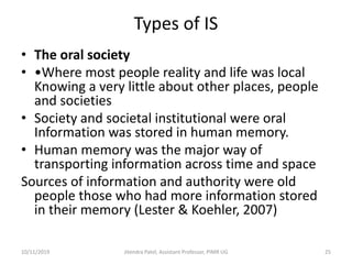 Types of IS
• The oral society
• •Where most people reality and life was local
Knowing a very little about other places, people
and societies
• Society and societal institutional were oral
Information was stored in human memory.
• Human memory was the major way of
transporting information across time and space
Sources of information and authority were old
people those who had more information stored
in their memory (Lester & Koehler, 2007)
10/11/2019 Jitendra Patel, Assistant Professor, PIMR UG 25
 