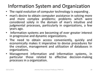 Information System and Organization
• The rapid evolution of computer technology is expanding .
• man’s desire to obtain computer assistance in solving more
and more complex problems: problems which were
considered solely in the domain of man’s intuitive and
judgmental processes, particularly in organizations, a few
years ago.
• Information systems are becoming of ever greater interest
in progressive and dynamic organizations.
• The need to obtain access conveniently, quickly and
economically makes it imperative to devise procedures for
the creation, management and utilization of databases in
organizations.
• Management information and information systems, in
particular those related to effective decision-making
processes in a organization.
10/11/2019 Jitendra Patel, Assistant Professor, PIMR UG 28
 