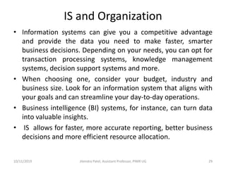 IS and Organization
• Information systems can give you a competitive advantage
and provide the data you need to make faster, smarter
business decisions. Depending on your needs, you can opt for
transaction processing systems, knowledge management
systems, decision support systems and more.
• When choosing one, consider your budget, industry and
business size. Look for an information system that aligns with
your goals and can streamline your day-to-day operations.
• Business intelligence (BI) systems, for instance, can turn data
into valuable insights.
• IS allows for faster, more accurate reporting, better business
decisions and more efficient resource allocation.
10/11/2019 Jitendra Patel, Assistant Professor, PIMR UG 29
 