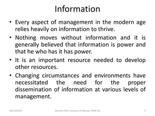 Information
• Every aspect of management in the modern age
relies heavily on information to thrive.
• Nothing moves without information and it is
generally believed that information is power and
that he who has it has power.
• It is an important resource needed to develop
other resources.
• Changing circumstances and environments have
necessitated the need for the proper
dissemination of information at various levels of
management.
10/11/2019 Jitendra Patel, Assistant Professor, PIMR UG 3
 