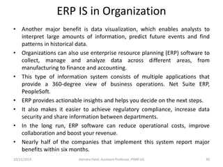 ERP IS in Organization
• Another major benefit is data visualization, which enables analysts to
interpret large amounts of information, predict future events and find
patterns in historical data.
• Organizations can also use enterprise resource planning (ERP) software to
collect, manage and analyze data across different areas, from
manufacturing to finance and accounting.
• This type of information system consists of multiple applications that
provide a 360-degree view of business operations. Net Suite ERP,
PeopleSoft.
• ERP provides actionable insights and helps you decide on the next steps.
• It also makes it easier to achieve regulatory compliance, increase data
security and share information between departments.
• In the long run, ERP software can reduce operational costs, improve
collaboration and boost your revenue.
• Nearly half of the companies that implement this system report major
benefits within six months.
10/11/2019 Jitendra Patel, Assistant Professor, PIMR UG 30
 