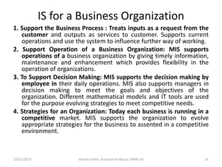 IS for a Business Organization
1. Support the Business Process : Treats inputs as a request from the
customer and outputs as services to customer. Supports current
operations and use the system to influence further way of working.
2. Support Operation of a Business Organization: MIS supports
operations of a business organization by giving timely information,
maintenance and enhancement which provides flexibility in the
operation of organizations.
3. To Support Decision Making: MIS supports the decision making by
employee in their daily operations. MIS also supports managers in
decision making to meet the goals and objectives of the
organization. Different mathematical models and IT tools are used
for the purpose evolving strategies to meet competitive needs.
4. Strategies for an Organization: Today each business is running in a
competitive market. MIS supports the organization to evolve
appropriate strategies for the business to assented in a competitive
environment.
10/11/2019 Jitendra Patel, Assistant Professor, PIMR UG 31
 
