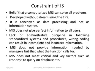 Constraint of IS
• Belief that a computerized MIS can solve all problems.
• Developed without streamlining the TPS.
• It is conceived as data processing and not as
information system.
• MIS does not give perfect information to all users.
• Lack of administrative discipline in following
standardized systems and procedures, wrong coding
can result in incomplete and incorrect information.
• MIS does not provide information needed by
managers but that what the function calls for.
• MIS does not meet critical and key factors such as
response to query on database etc.
10/11/2019 Jitendra Patel, Assistant Professor, PIMR UG 32
 