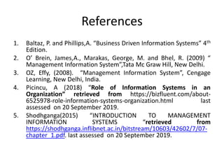 References
1. Baltaz, P. and Phillips,A. “Business Driven Information Systems” 4th
Edition.
2. O’ Brein, James,A., Marakas, George, M. and Bhel, R. (2009) “
Management Information System”,Tata Mc Graw Hill, New Delhi.
3. OZ, Effy, (2008). “Management Information System”, Cengage
Learning, New Delhi, India.
4. Picincu, A (2018) “Role of Information Systems in an
Organization” retrieved from https://bizfluent.com/about-
6525978-role-information-systems-organization.html last
assessed on 20 September 2019.
5. Shodhganga(2015) “INTRODUCTION TO MANAGEMENT
INFORMATION SYSTEMS “retrieved from
https://shodhganga.inflibnet.ac.in/bitstream/10603/42602/7/07-
chapter_1.pdf. last assessed on 20 September 2019.
 