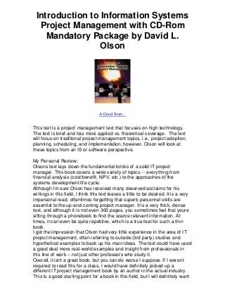Introduction to Information Systems
  Project Management with CD-Rom
    Mandatory Package by David L.
                 Olson




                                   A Good Start...


This text is a project management text that focuses on high technology.
The text is brief and has more applied vs. theoretical coverage. The text
will focus on traditional project management topics, i.e., project adoption,
planning, scheduling, and implementation, however, Ols on will look at
these topics from an IS or software perspective.

My Personal Review:
Olsons text lays down the fundamental bricks of a solid IT project
manager. This book covers a wide variety of topics -- everything from
financial analysis (cost/benefit, NPV, etc.) to the approaches of the
systems development life cycle.
Although Im sure Olson has received many deserved acclaims for his
writings in this field, I think this text leaves a little to be desired. It is a very
impersonal read, oftentimes forgetting that superb personnel skills are
essential to the up-and-coming project manager. It is a very thick, dense
text, and although it is not even 300 pages, you sometimes feel that youre
sifting through a phonebook to find the scarce relevant information. At
times, it can even be quite repetitive, which is a true feat for such a thin
book.
I got the impression that Olson had very little experience in the area of IT
project management, often referring to outside (3rd party) studies and
hypothetical examples to back up his main ideas. The text could have used
a good deal more real-world examples and insight from professionals in
this line of work -- not just other professors who study it.
Overall, it isnt a great book, but you can do worse I suppose. If I werent
required to read this for a class, I would have definitely picked up a
different IT project management book by an author in the actual industry.
This is a good starting point for a book in this field, but I will definitely want
 