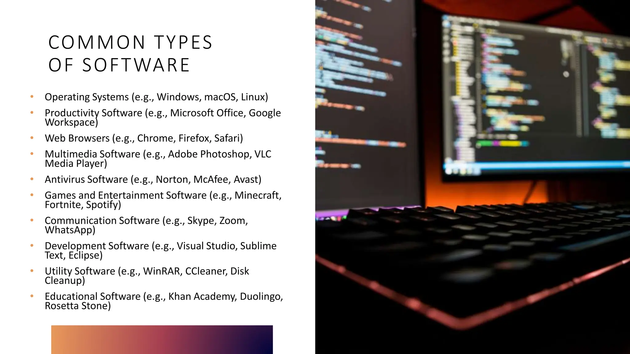 COMMON TYPES
OF SOFTWARE
• Operating Systems (e.g., Windows, macOS, Linux)
• Productivity Software (e.g., Microsoft Office, Google
Workspace)
• Web Browsers (e.g., Chrome, Firefox, Safari)
• Multimedia Software (e.g., Adobe Photoshop, VLC
Media Player)
• Antivirus Software (e.g., Norton, McAfee, Avast)
• Games and Entertainment Software (e.g., Minecraft,
Fortnite, Spotify)
• Communication Software (e.g., Skype, Zoom,
WhatsApp)
• Development Software (e.g., Visual Studio, Sublime
Text, Eclipse)
• Utility Software (e.g., WinRAR, CCleaner, Disk
Cleanup)
• Educational Software (e.g., Khan Academy, Duolingo,
Rosetta Stone)
 