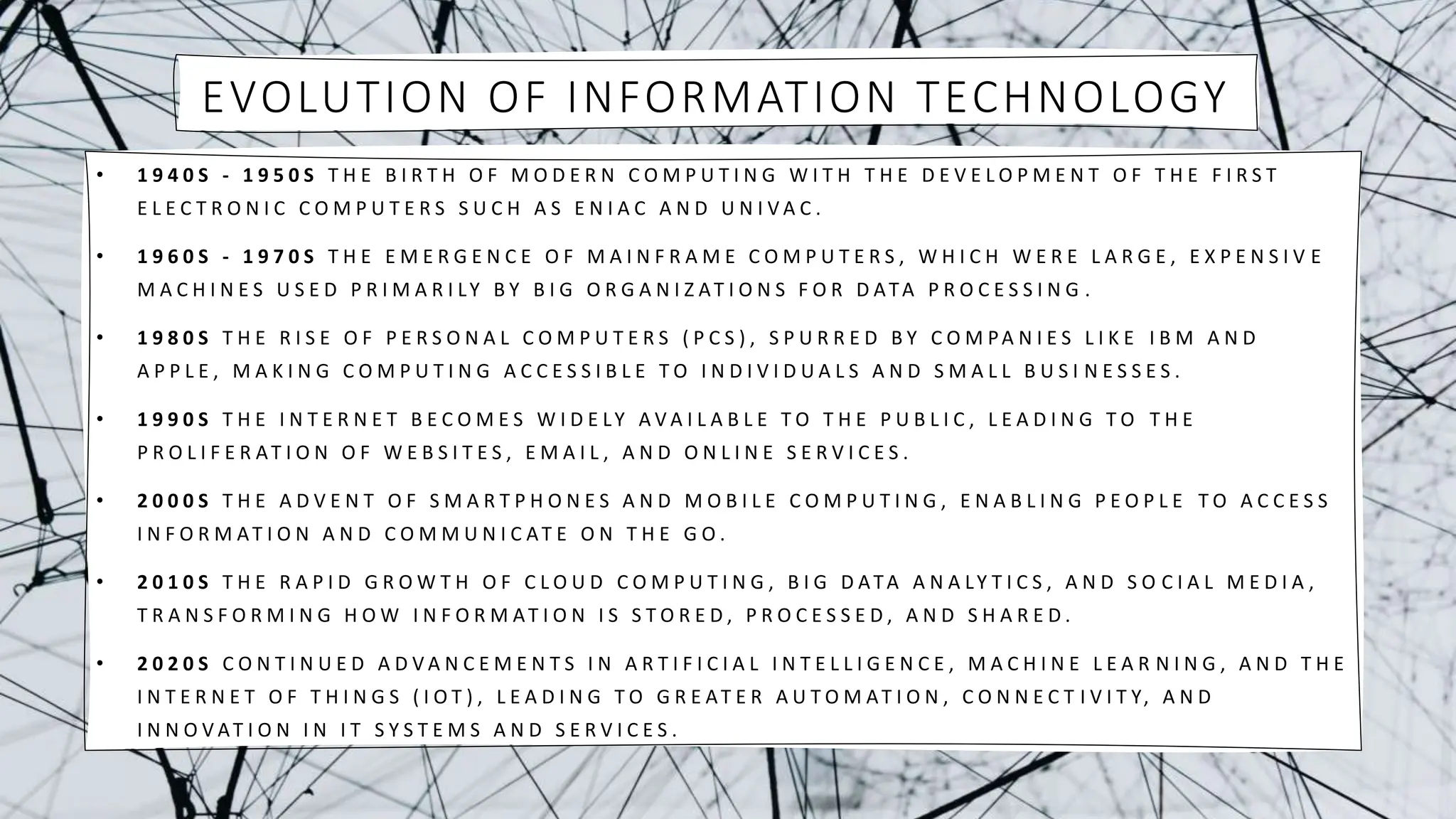 EVOLUTION OF INFORMATION TECHNOLOGY
• 1 9 4 0 S - 1 9 5 0 S T H E B I R T H O F M O D E R N C O M P U T I N G W I T H T H E D E V E L O P M E N T O F T H E F I R S T
E L E C T R O N I C C O M P U T E R S S U C H A S E N I A C A N D U N I V A C .
• 1 9 6 0 S - 1 9 7 0 S T H E E M E R G E N C E O F M A I N F R A M E C O M P U T E R S , W H I C H W E R E L A R G E , E X P E N S I V E
M A C H I N E S U S E D P R I M A R I LY B Y B I G O R G A N I Z AT I O N S F O R D ATA P R O C E S S I N G .
• 1 9 8 0 S T H E R I S E O F P E R S O N A L C O M P U T E R S ( P C S ) , S P U R R E D B Y C O M PA N I E S L I K E I B M A N D
A P P L E , M A K I N G C O M P U T I N G A C C E S S I B L E T O I N D I V I D U A L S A N D S M A L L B U S I N E S S E S .
• 1 9 9 0 S T H E I N T E R N E T B E C O M E S W I D E LY A V A I L A B L E T O T H E P U B L I C , L E A D I N G T O T H E
P R O L I F E R AT I O N O F W E B S I T E S , E M A I L , A N D O N L I N E S E R V I C E S .
• 2 0 0 0 S T H E A D V E N T O F S M A R T P H O N E S A N D M O B I L E C O M P U T I N G , E N A B L I N G P E O P L E T O A C C E S S
I N F O R M AT I O N A N D C O M M U N I C AT E O N T H E G O .
• 2 0 1 0 S T H E R A P I D G R O W T H O F C L O U D C O M P U T I N G , B I G D ATA A N A LY T I C S , A N D S O C I A L M E D I A ,
T R A N S F O R M I N G H O W I N F O R M AT I O N I S S T O R E D , P R O C E S S E D , A N D S H A R E D .
• 2 0 2 0 S C O N T I N U E D A D V A N C E M E N T S I N A R T I F I C I A L I N T E L L I G E N C E , M A C H I N E L E A R N I N G , A N D T H E
I N T E R N E T O F T H I N G S ( I O T ) , L E A D I N G T O G R E AT E R A U T O M AT I O N , C O N N E C T I V I T Y, A N D
I N N O V AT I O N I N I T S Y S T E M S A N D S E R V I C E S .
 