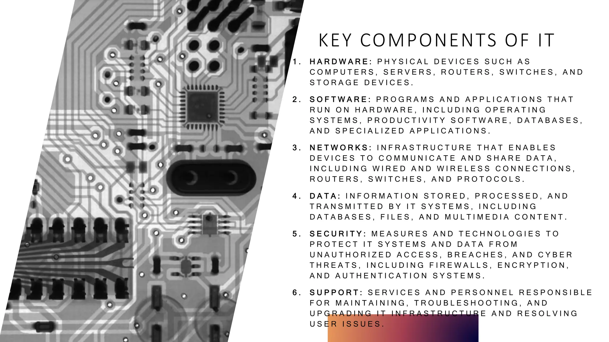 KEY COMPONENTS OF IT
1 . H A R D W A R E : P H Y S I C A L D E V I C E S S U C H A S
C O M P U T E R S , S E R V E R S , R O U T E R S , S W I T C H E S , A N D
S T O R A G E D E V I C E S .
2 . S O F T W A R E : P R O G R A M S A N D A P P L I C A T I O N S T H A T
R U N O N H A R D W A R E , I N C L U D I N G O P E R A T I N G
S Y S T E M S , P R O D U C T I V I T Y S O F T W A R E , D A T A B A S E S ,
A N D S P E C I A L I Z E D A P P L I C A T I O N S .
3 . N E T W O R K S : I N F R A S T R U C T U R E T H A T E N A B L E S
D E V I C E S T O C O M M U N I C A T E A N D S H A R E D A T A ,
I N C L U D I N G W I R E D A N D W I R E L E S S C O N N E C T I O N S ,
R O U T E R S , S W I T C H E S , A N D P R O T O C O L S .
4 . D A T A : I N F O R M A T I O N S T O R E D , P R O C E S S E D , A N D
T R A N S M I T T E D B Y I T S Y S T E M S , I N C L U D I N G
D A T A B A S E S , F I L E S , A N D M U L T I M E D I A C O N T E N T .
5 . S E C U R I T Y : M E A S U R E S A N D T E C H N O L O G I E S T O
P R O T E C T I T S Y S T E M S A N D D A T A F R O M
U N A U T H O R I Z E D A C C E S S , B R E A C H E S , A N D C Y B E R
T H R E A T S , I N C L U D I N G F I R E W A L L S , E N C R Y P T I O N ,
A N D A U T H E N T I C A T I O N S Y S T E M S .
6 . S U P P O R T : S E R V I C E S A N D P E R S O N N E L R E S P O N S I B L E
F O R M A I N T A I N I N G , T R O U B L E S H O O T I N G , A N D
U P G R A D I N G I T I N F R A S T R U C T U R E A N D R E S O L V I N G
U S E R I S S U E S .
 