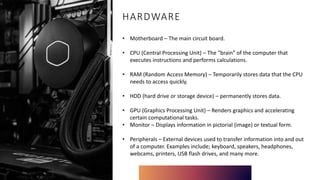 HARDWARE
• Motherboard – The main circuit board.
• CPU (Central Processing Unit) – The “brain” of the computer that
executes instructions and performs calculations.
• RAM (Random Access Memory) – Temporarily stores data that the CPU
needs to access quickly.
• HDD (hard drive or storage device) – permanently stores data.
• GPU (Graphics Processing Unit) – Renders graphics and accelerating
certain computational tasks.
• Monitor – Displays information in pictorial (image) or textual form.
• Peripherals – External devices used to transfer information into and out
of a computer. Examples include; keyboard, speakers, headphones,
webcams, printers, USB flash drives, and many more.
 