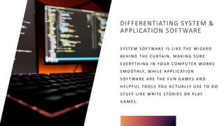 DIFFERENTIATING SYSTEM &
APPLICATION SOFTWARE
S Y S T E M S O F T WA R E I S L I K E T H E W I Z A R D
B E H I N D T H E C U R TA I N , M A K I N G S U R E
E V E RY T H I N G I N YO U R C O M P U T E R WO R K S
S M O OT H LY, W H I L E A P P L I C AT I O N
S O F T WA R E A R E T H E F U N G A M E S A N D
H E L P F U L TO O L S YO U A C T UA L LY U S E TO D O
S T U F F L I K E W R I T E S TO R I E S O R P L AY
G A M E S .
 