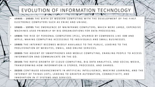 EVOLUTION OF INFORMATION TECHNOLOGY
• 1 9 4 0 S - 1 9 5 0 S T H E B I R T H O F M O D E R N C O M P U T I N G W I T H T H E D E V E L O P M E N T O F T H E F I R S T
E L E C T R O N I C C O M P U T E R S S U C H A S E N I A C A N D U N I V A C .
• 1 9 6 0 S - 1 9 7 0 S T H E E M E R G E N C E O F M A I N F R A M E C O M P U T E R S , W H I C H W E R E L A R G E , E X P E N S I V E
M A C H I N E S U S E D P R I M A R I LY B Y B I G O R G A N I Z AT I O N S F O R D ATA P R O C E S S I N G .
• 1 9 8 0 S T H E R I S E O F P E R S O N A L C O M P U T E R S ( P C S ) , S P U R R E D B Y C O M PA N I E S L I K E I B M A N D
A P P L E , M A K I N G C O M P U T I N G A C C E S S I B L E T O I N D I V I D U A L S A N D S M A L L B U S I N E S S E S .
• 1 9 9 0 S T H E I N T E R N E T B E C O M E S W I D E LY A V A I L A B L E T O T H E P U B L I C , L E A D I N G T O T H E
P R O L I F E R AT I O N O F W E B S I T E S , E M A I L , A N D O N L I N E S E R V I C E S .
• 2 0 0 0 S T H E A D V E N T O F S M A R T P H O N E S A N D M O B I L E C O M P U T I N G , E N A B L I N G P E O P L E T O A C C E S S
I N F O R M AT I O N A N D C O M M U N I C AT E O N T H E G O .
• 2 0 1 0 S T H E R A P I D G R O W T H O F C L O U D C O M P U T I N G , B I G D ATA A N A LY T I C S , A N D S O C I A L M E D I A ,
T R A N S F O R M I N G H O W I N F O R M AT I O N I S S T O R E D , P R O C E S S E D , A N D S H A R E D .
• 2 0 2 0 S C O N T I N U E D A D V A N C E M E N T S I N A R T I F I C I A L I N T E L L I G E N C E , M A C H I N E L E A R N I N G , A N D T H E
I N T E R N E T O F T H I N G S ( I O T ) , L E A D I N G T O G R E AT E R A U T O M AT I O N , C O N N E C T I V I T Y, A N D
I N N O V AT I O N I N I T S Y S T E M S A N D S E R V I C E S .
 