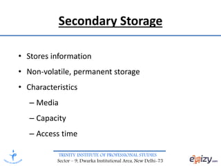 TRINITY INSTITUTE OF PROFESSIONAL STUDIES
Sector – 9, Dwarka Institutional Area, New Delhi-75
Secondary Storage
• Stores information
• Non-volatile, permanent storage
• Characteristics
– Media
– Capacity
– Access time
 