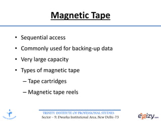 TRINITY INSTITUTE OF PROFESSIONAL STUDIES
Sector – 9, Dwarka Institutional Area, New Delhi-75
Magnetic Tape
• Sequential access
• Commonly used for backing-up data
• Very large capacity
• Types of magnetic tape
– Tape cartridges
– Magnetic tape reels
 