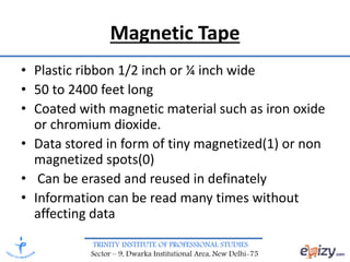 TRINITY INSTITUTE OF PROFESSIONAL STUDIES
Sector – 9, Dwarka Institutional Area, New Delhi-75
Magnetic Tape
• Plastic ribbon 1/2 inch or ¼ inch wide
• 50 to 2400 feet long
• Coated with magnetic material such as iron oxide
or chromium dioxide.
• Data stored in form of tiny magnetized(1) or non
magnetized spots(0)
• Can be erased and reused in definately
• Information can be read many times without
affecting data
 