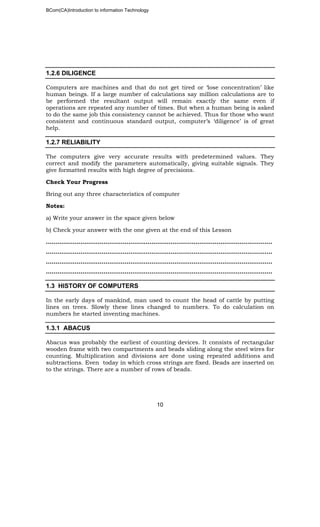 BCom(CA)Introduction to information Technology
10
1.2.6 DILIGENCE
Computers are machines and that do not get tired or ‘lose concentration’ like
human beings. If a large number of calculations say million calculations are to
be performed the resultant output will remain exactly the same even if
operations are repeated any number of times. But when a human being is asked
to do the same job this consistency cannot be achieved. Thus for those who want
consistent and continuous standard output, computer’s ‘diligence’ is of great
help.
1.2.7 RELIABILITY
The computers give very accurate results with predetermined values. They
correct and modify the parameters automatically, giving suitable signals. They
give formatted results with high degree of precisions.
Check Your Progress
Bring out any three characteristics of computer
Notes:
a) Write your answer in the space given below
b) Check your answer with the one given at the end of this Lesson
……………………………………………………………………………………………………….
……………………………………………………………………………………………..………..
……………………………………………………………………………………………………….
……………………………………………………………………………………………………….
1.3 HISTORY OF COMPUTERS
In the early days of mankind, man used to count the head of cattle by putting
lines on trees. Slowly these lines changed to numbers. To do calculation on
numbers he started inventing machines.
1.3.1 ABACUS
Abacus was probably the earliest of counting devices. It consists of rectangular
wooden frame with two compartments and beads sliding along the steel wires for
counting. Multiplication and divisions are done using repeated additions and
subtractions. Even today in which cross strings are fixed. Beads are inserted on
to the strings. There are a number of rows of beads.
 