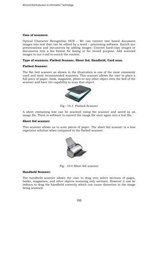 BCom(CA)Introduction to information Technology
100
Uses of scanners:
Optical Character Recognition OCR – We can convert text based document
images into text that can be edited by a word – processing software. Enrich our
presentations and documents by adding images. Convert hard-copy images or
documents into a fax format for faxing or for record purpose. Add scanned
images to our e-mil to enrich the content.
Type of scanners: Flatbed Scanner, Sheet fed, Handheld, Card scan.
Flatbed Scanner:
The flat bed scanner as shown in the illustration is one of the most commonly
used and most recommended scanners. This scanner allows the user to place a
full piece of paper, book, magazine, photo or any other object onto the bed of the
scanner and have the capability to scan that object.
Fig : 10.3 Flatbed Scanner
A sheet containing text can be scanned using the scanner and saved as an
image file. There is software to convert the image file once again into a text file.
Sheet fed scanner:
This scanner allows us to scan pieces of paper. The sheet fed scanner is a less
expensive solution when compared to the flatbed scanner.
Fig : 10.4 Sheet fed scanner
Handheld Scanner:
The handheld scanner allows the user to drag over select sections of pages,
books, magazines, and other objects scanning only sections. However it can be
tedious to drag the handheld correctly which can cause distortion in the image
being scanned.
 
