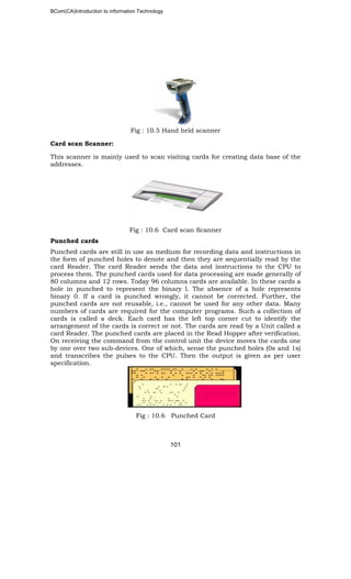 BCom(CA)Introduction to information Technology
101
Fig : 10.5 Hand held scanner
Card scan Scanner:
This scanner is mainly used to scan visiting cards for creating data base of the
addresses.
Fig : 10.6 Card scan Scanner
Punched cards
Punched cards are still in use as medium for recording data and instructions in
the form of punched holes to denote and then they are sequentially read by the
card Reader. The card Reader sends the data and instructions to the CPU to
process them. The punched cards used for data processing are made generally of
80 columns and 12 rows. Today 96 columns cards are available. In these cards a
hole in punched to represent the binary l. The absence of a hole represents
binary 0. If a card is punched wrongly, it cannot be corrected. Further, the
punched cards are not reusable, i.e., cannot be used for any other data. Many
numbers of cards are required for the computer programs. Such a collection of
cards is called a deck. Each card has the left top corner cut to identify the
arrangement of the cards is correct or not. The cards are read by a Unit called a
card Reader. The punched cards are placed in the Read Hopper after verification.
On receiving the command from the control unit the device moves the cards one
by one over two sub-devices. One of which, sense the punched holes (0s and 1s)
and transcribes the pulses to the CPU. Then the output is given as per user
specification.
Fig : 10.6 Punched Card
 