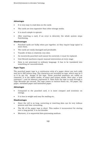 BCom(CA)Introduction to information Technology
102
Advantages
• It is very easy to read data on the cards
• The cards are less expensive than other storage media.
• It is much simple to operate.
• After inserting a card, if an error is detected, the whole system stops
functioning.
Disadvantages
• Punched cards are bulky when put together, so they require large space to
store them.
• The cards are easily damaged and perishable.
• Transfer of data is relatively very slow.
• An incorrectly punched card cannot be corrected, it must be replaced.
• Unit Record machines require manual intervention at every stage.
• Data is not processed in ordinary language. It has to be translated into
something we canunderstand.
Paper Tapes
The punched paper tape is a continuous strip of a paper about one inch wide
and up to 300 meters long. The characters are recorded on tape, which may be 5
or 8 as per the design of the tape. These punched positions are called as
channels. It is the oldest media, of input and output media. Here also, a hole
represent 1 and its absence represents 0. Data from the tape is read through a
Tape Recorder per second. The tape comes in various forms viz., Oil paper, dry
paper, metalized paper and laminated paper.
Advantages
• Compared to the punched card, it is more compact and economic on
storage.
• It is less in weight and easy for mailing etc.
Disadvantages
• Since the roll is so long, correcting or inserting data can be very tedious
process and time consuming.
• The life of the paper tape is short. This makes it inconvenient for storing
over a long period. It is not durable.
• Moreover, it is sequential data processing medium.
 