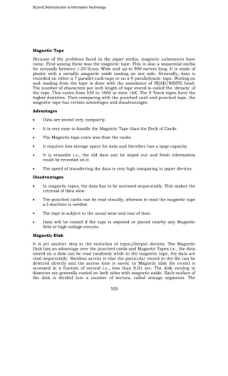 BCom(CA)Introduction to information Technology
103
Magnetic Tape
Because of the problems faced in the paper media, magnetic substances have
come. First among these was the magnetic tape. This is also a sequential media
for normally between 1.25-2cms. Wide and up to 900 meters long. It is made of
plastic with a metallic magnetic oxide coating on one side. Generally, data is
recorded on either a 7 parallel-rack-tape or on a 9 paralleltrack- tape. Writing on
and reading from the tape is done with the assistance of READ/WRITE head.
The number of characters per inch length of tape stored is called the 'density' of
the tape. This varies from 550 to 1600 or even 16K. The 9 Track tapes have the
higher densities. Then comparing with the punched card and punched tape, the
magnetic tape has certain advantages and disadvantages.
Advantages
• Data are stored very compactly.
• It is very easy to handle the Magnetic Tape than the Deck of Cards.
• The Magnetic tape costs less than the cards.
• It requires less storage space for data and therefore has a large capacity.
• It is reusable i.e., the old data can be wiped out and fresh information
could be recorded on it.
• The speed of transferring the data is very high comparing to paper devices.
Disadvantages
• In magnetic tapes, the data has to be accessed sequentially. This makes the
retrieval of data slow.
• The punched cards can be read visually, whereas to read the magnetic tape
a I-machine is needed.
• The tape is subject to the usual wear and tear of time.
• Data will be erased if the tape is exposed or placed nearby any Magnetic
field or high voltage circuits.
Magnetic Disk
It is yet another step in the evolution of Input/Output devices. The Magnetic
Disk has an advantage over the punched cards and Magnetic Tapes i.e., the data
stored on a disk can be read randomly while in the magnetic tape, the data are
read sequentially. Random access is that the particular record in the file can be
detected directly and the access time is saved. In Magnetic disk the record is
accessed in a fraction of second i.e., less than 0.01 sec. The disk varying in
diameter are generally coated on both sides with magnetic oxide. Each surface of
the disk is divided into a number of sectors, called storage segments. The
 