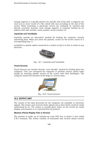 BCom(CA)Introduction to information Technology
104
storage segment is a specific portion of a specific side of the disk. A segment can
store one or more record of a file, which will vary according to the size of the
record. While searching, a particular record can randomly be selected and
directly accessed, because, each storage segment is uniquely marked by an
address with side number, track number, sector number etc.
Joysticks and Trackballs
Joysticks provide an alternative method for feeding the computer visually
interesting data. When you move the joystick, cursor on the screen moves in a
corresponding way. A
trackball is a plastic sphere mounted in a socket so that it is free to rotate in any
direction.
Fig : 10.7 Joysticks and Trackballs
Touch Screens
Touch Screens are another favorite "user friendly" method for feeding data into
computer. User can command the computer to perform various useful tasks
simply by touching specific sectors of the screen with their forefingers. The
computer senses the Location of the finger in various ways.
Fig : 10.8 Touch Screens
10.3 OUTPUT UNIT
The results of the data processed by the computer are available in electronic
signals. The output unit converts these signals into a form which could be easily
understood by us. The output is usually given either on the screen by visual
display unit/monitor or in a printed form by printers.
Monitor (Visual Display Unit or Screen)
The monitor is made up of cathode-ray tube CRT due to which it also called
C.R.T terminal. The screen consists of horizontal and vertical sweep circuits
 