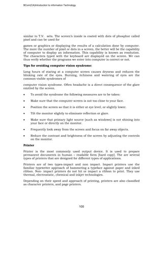 BCom(CA)Introduction to information Technology
105
similar to T.V. sets. The screen’s inside is coated with dots of phosphor called
pixel and can be used for
games or graphics or displaying the results of a calculation done by computer.
The more the number of pixel or dots in a screen, the better will be the capability
of computer to display an information. This capability is known as resolution.
The characters typed with the keyboard are displayed on the screen. We can
thus verify whether the programs we enter into computer is correct or not.
Tips for avoiding computer vision syndrome:
Long hours of staring at a computer screen causes dryness and reduces the
blinking rate of the eyes. Burning, itchiness and watering of eyes are the
common visible syndromes of
computer vision syndrome. Often headache is a direct consequence of the glare
emitted by the screen.
• To avoid the syndrome the following measures are to be taken:
• Make sure that the computer screen is not too close to your face.
• Position the screen so that it is either at eye level, or slightly lower.
• Tilt the monitor slightly to eliminate reflection or glare.
• Make sure that primary light source [such as windows] is not shining into
your face or directly on the monitor.
• Frequently look away from the screen and focus on far away objects.
• Reduce the contrast and brightness of the screen by adjusting the controls
on the monitor.
Printer
Printer is the most commonly used output device. It is used to prepare
permanent documents in human – readable form [hard copy]. The are several
types of printers that are designed for different types of applications.
Printers are of two types-impact and non impact. Impact printers use the
familiar typewriter approach of hammering a typeface against paper and inked
ribbon. Non- impact printers do not hit or impact a ribbon to print. They use
thermal, electrostatic, chemical and inkjet technologies.
Depending on their speed and approach of printing, printers are also classified
as character printers, and page printers.
 