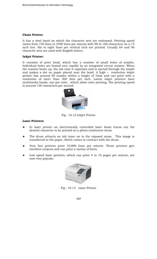 BCom(CA)Introduction to information Technology
107
Chain Printer:
It has a steel band on which the character sets are embossed. Printing speed
varies from 150 lines to 2500 lines per minute with 96 to 160 characters on a 15
inch line. Six to eight lines per vertical inch are printed. Usually 64 and 96
character sets are used with English letters.
Inkjet Printer:
It consists of print head, which has a number of small holes of nozzles.
Individual holes are heated very rapidly by an integrated circuit resistor. When
the resistor heats up, the ink near it vaporizes and is ejected through the nozzle
and makes a dot on paper placed near the head. A high – resolution inkjet
printer has around 50 nozzles within a height of 7mm and can print with a
resolution of more than 300 dots per inch. Latest inkjet printers have
multimedia heads, one per color , which allow color printing. The printing speed
is around 120 characters per second.
Fig : 10.12 Inkjet Printer
Laser Printers:
♣ In laser printer an electronically controlled laser beam traces out the
desired character to be printed on a photo conductive drum
♣ The drum attracts an ink toner on to the exposed areas. This image is
transferred to the paper, which comes in contract with the drum.
♣ Very fast printers print 10,000 lines per minute. These printers give
excellent outputs and can print a variety of fonts.
♣ Low speed laser printers, which can print 4 to 16 pages per minute, are
now very popular.
Fig : 10.13 Laser Printer
 